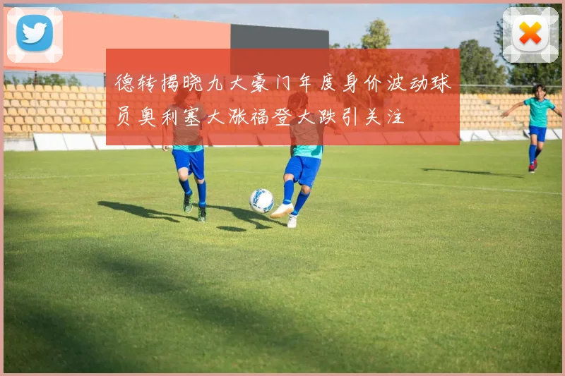 德转揭晓九大豪门年度身价波动球员奥利塞大涨福登大跌引关注