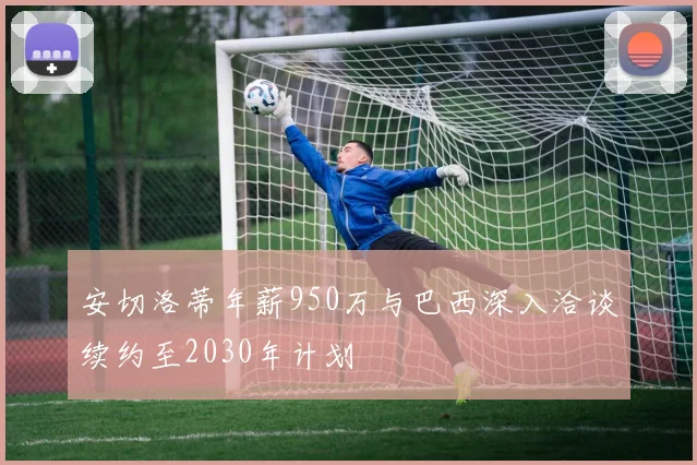 安切洛蒂年薪950万与巴西深入洽谈续约至2030年计划