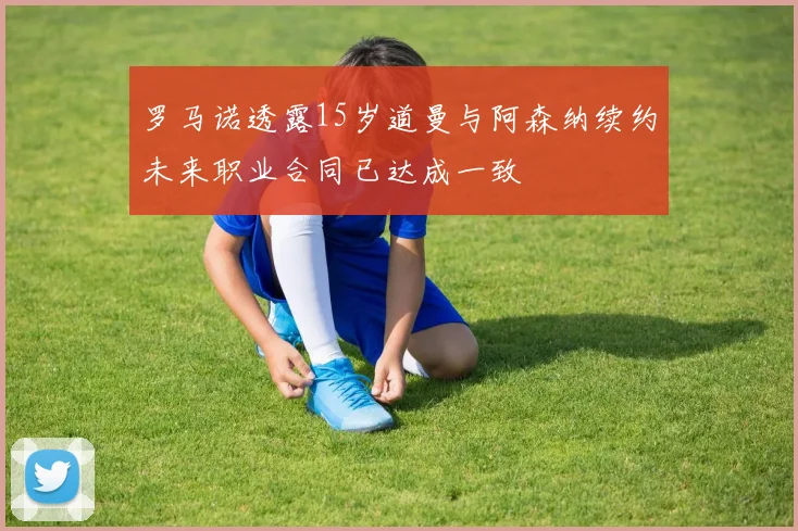 罗马诺透露15岁道曼与阿森纳续约未来职业合同已达成一致