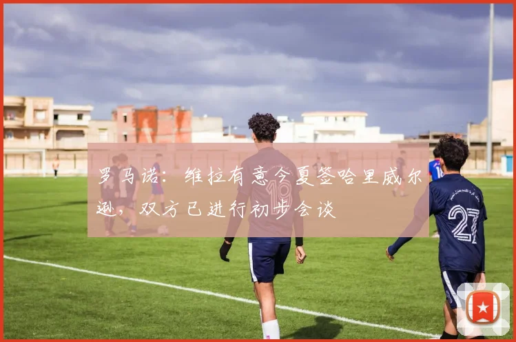 罗马诺：维拉有意今夏签哈里威尔逊，双方已进行初步会谈