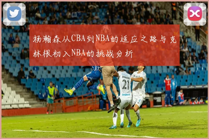 杨瀚森从CBA到NBA的适应之路与克林根初入NBA的挑战分析