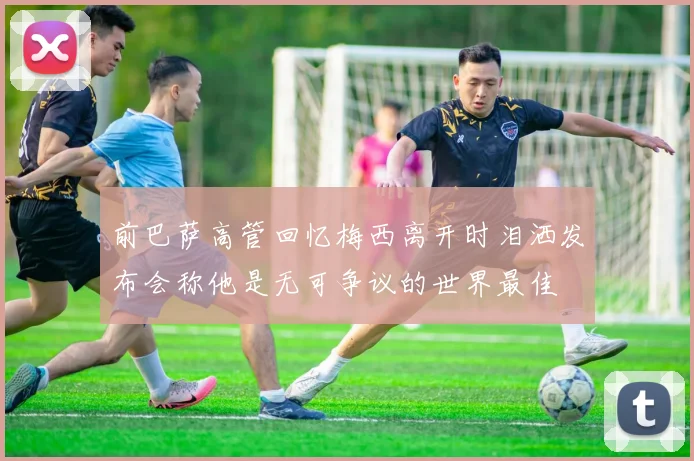 前巴萨高管回忆梅西离开时泪洒发布会称他是无可争议的世界最佳