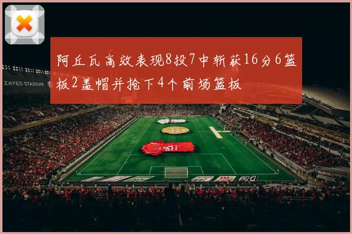 阿丘瓦高效表现8投7中斩获16分6篮板2盖帽并抢下4个前场篮板