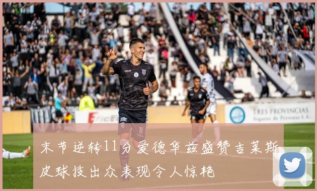 末节逆转11分爱德华兹盛赞吉莱斯皮球技出众表现令人惊艳