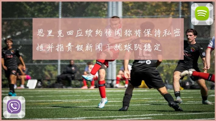 恩里克回应续约传闻称将保持私密性并指责假新闻干扰球队稳定