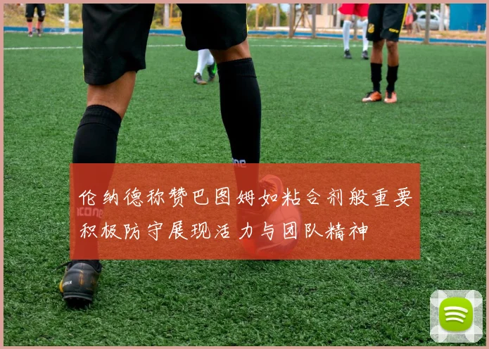 伦纳德称赞巴图姆如粘合剂般重要积极防守展现活力与团队精神