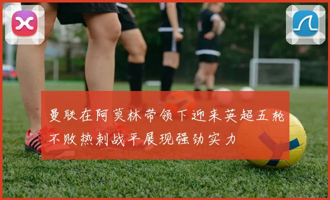 曼联在阿莫林带领下迎来英超五轮不败热刺战平展现强劲实力
