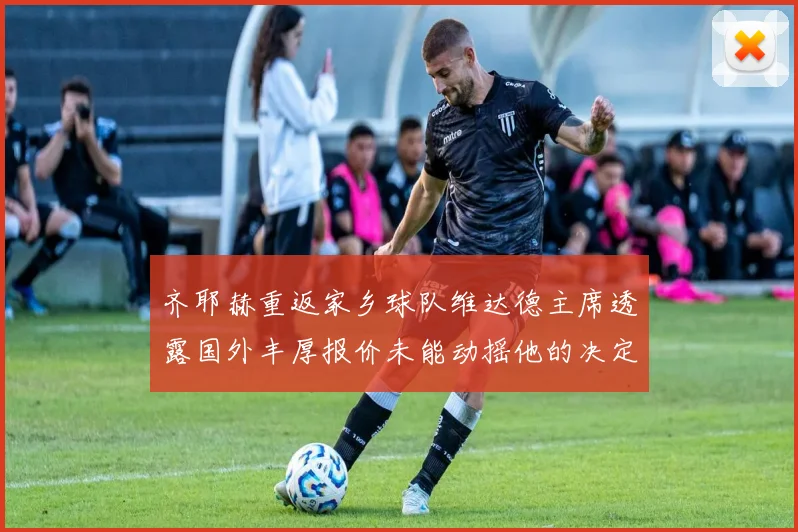 齐耶赫重返家乡球队维达德主席透露国外丰厚报价未能动摇他的决定