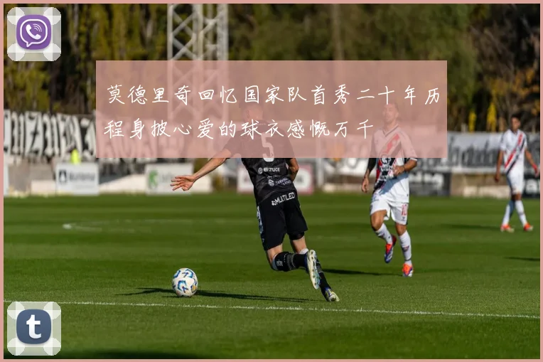 莫德里奇回忆国家队首秀二十年历程身披心爱的球衣感慨万千