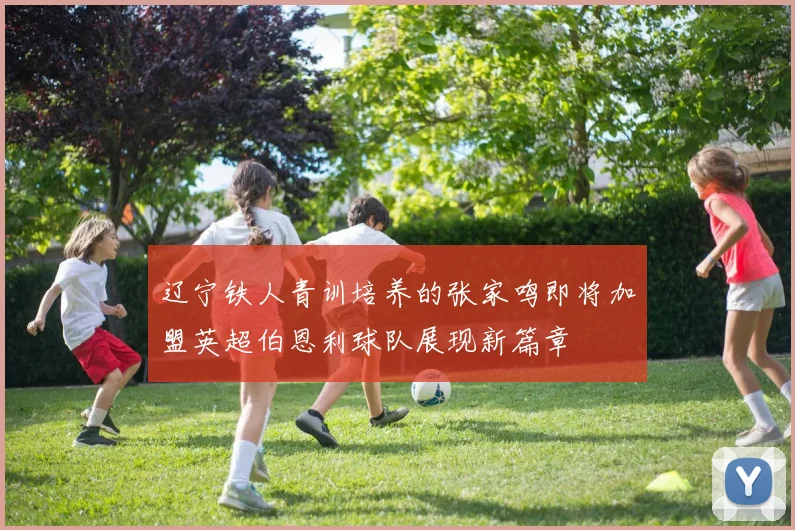 辽宁铁人青训培养的张家鸣即将加盟英超伯恩利球队展现新篇章