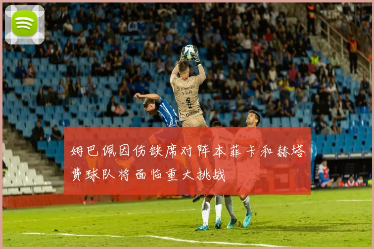 姆巴佩因伤缺席对阵本菲卡和赫塔费球队将面临重大挑战