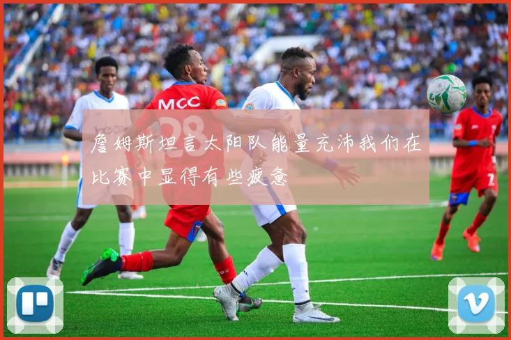 詹姆斯坦言太阳队能量充沛我们在比赛中显得有些疲惫