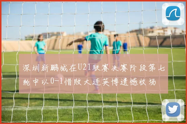 深圳新鹏城在U21联赛决赛阶段第七轮中以0-1惜败大连英博遗憾收场