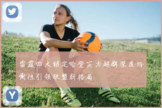 雷霆四大锁定哈登实力超群深度均衡性引领联盟新格局