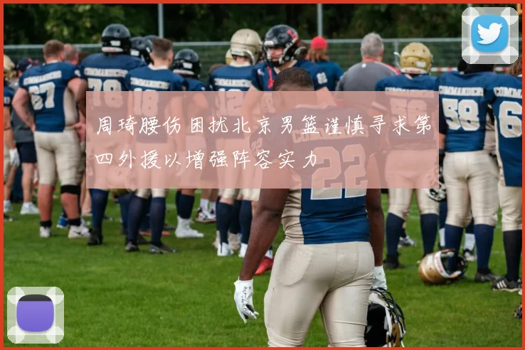 周琦腰伤困扰北京男篮谨慎寻求第四外援以增强阵容实力
