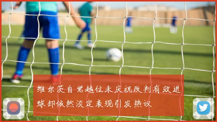 维尔茨自觉越位未庆祝改判有效进球却依然淡定表现引发热议