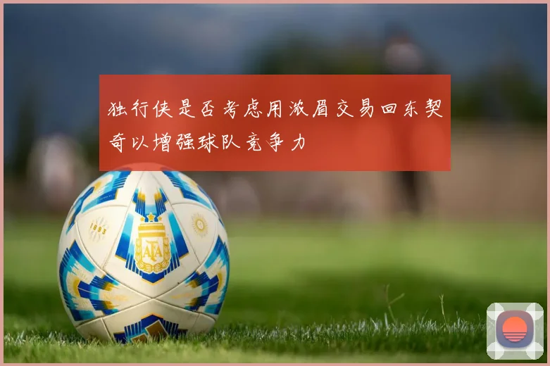 独行侠是否考虑用浓眉交易回东契奇以增强球队竞争力