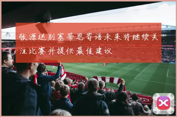 张源送别塞蒂恩寄语未来将继续关注比赛并提供最佳建议