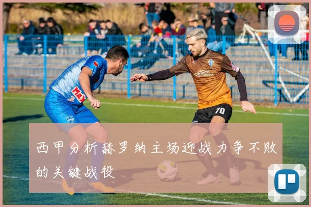 西甲分析赫罗纳主场迎战力争不败的关键战役