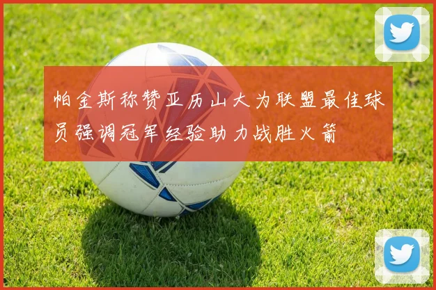 帕金斯称赞亚历山大为联盟最佳球员强调冠军经验助力战胜火箭