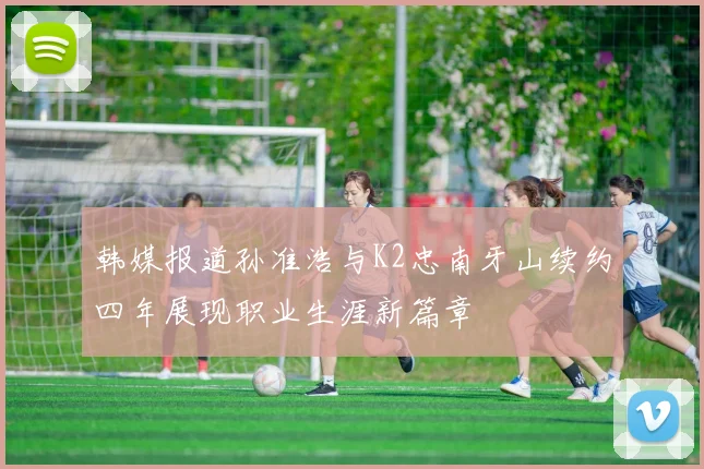 韩媒报道孙准浩与K2忠南牙山续约四年展现职业生涯新篇章