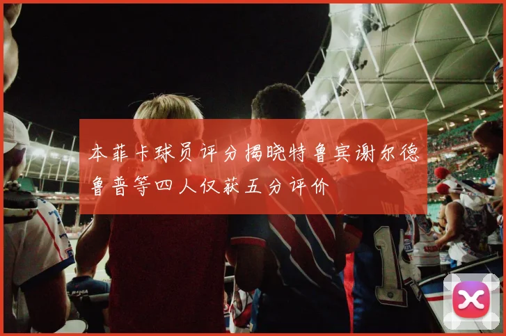 本菲卡球员评分揭晓特鲁宾谢尔德鲁普等四人仅获五分评价