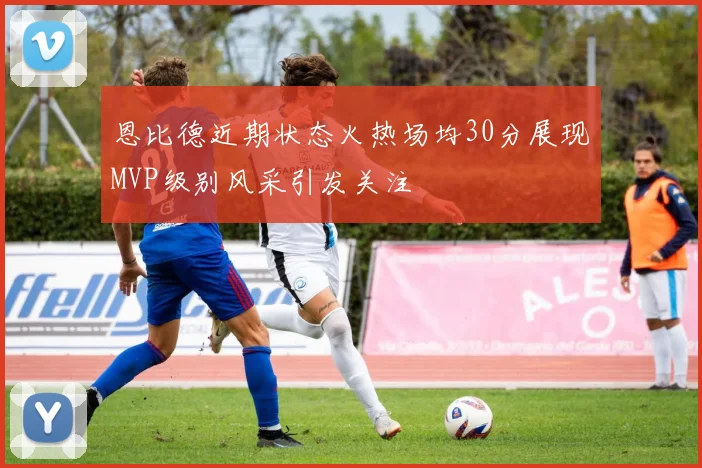 恩比德近期状态火热场均30分展现MVP级别风采引发关注