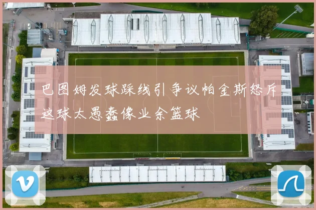 巴图姆发球踩线引争议帕金斯怒斥这球太愚蠢像业余篮球