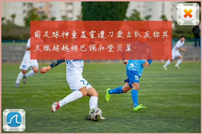 前足球神童盖霍遭刀袭击队友称其天赋超越姆巴佩和登贝莱