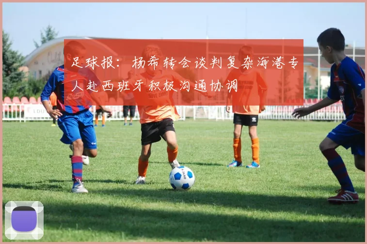 足球报：杨希转会谈判复杂海港专人赴西班牙积极沟通协调