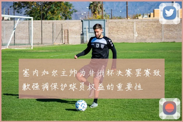 塞内加尔主帅为非洲杯决赛罢赛致歉强调保护球员权益的重要性