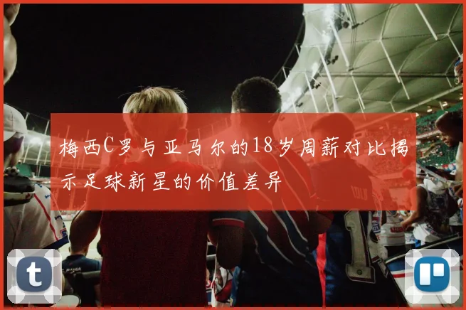 梅西C罗与亚马尔的18岁周薪对比揭示足球新星的价值差异