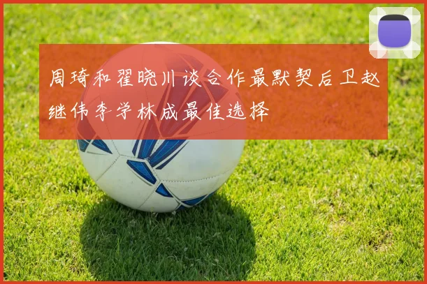 周琦和翟晓川谈合作最默契后卫赵继伟李学林成最佳选择