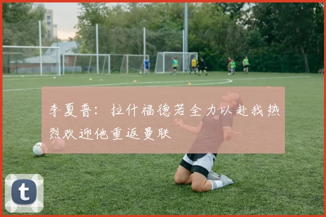 李夏普：拉什福德若全力以赴我热烈欢迎他重返曼联