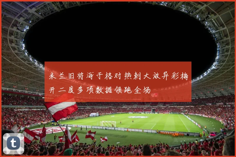 米兰旧将海于格对热刺大放异彩梅开二度多项数据领跑全场