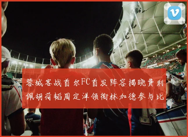 蓉城客战首尔FC首发阵容揭晓费利佩胡荷韬周定洋领衔林加德参与比赛