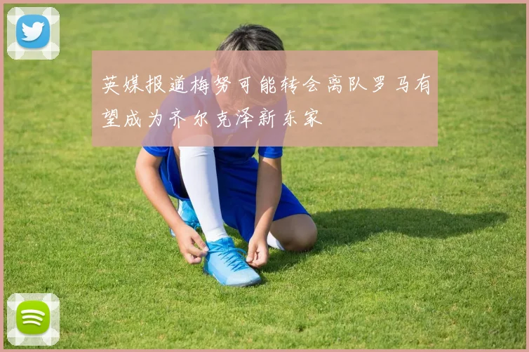 英媒报道梅努可能转会离队罗马有望成为齐尔克泽新东家