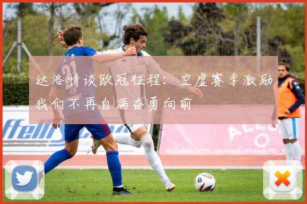 达洛特谈欧冠征程：空虚赛季激励我们不再自满奋勇向前