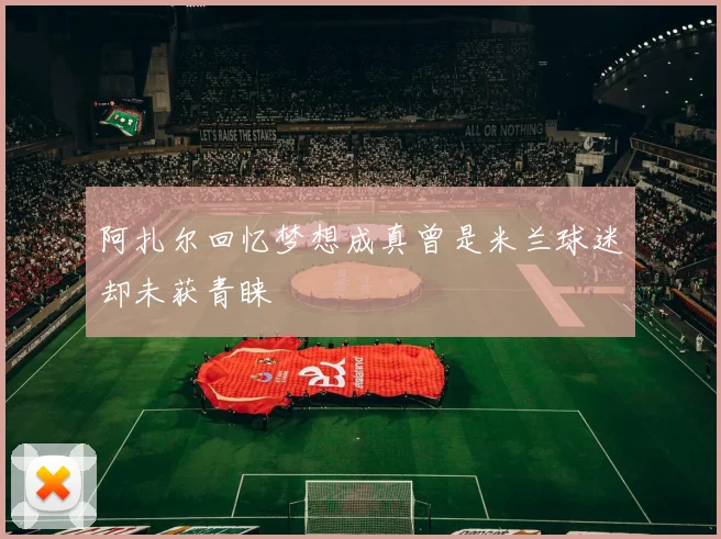 阿扎尔回忆梦想成真曾是米兰球迷却未获青睐