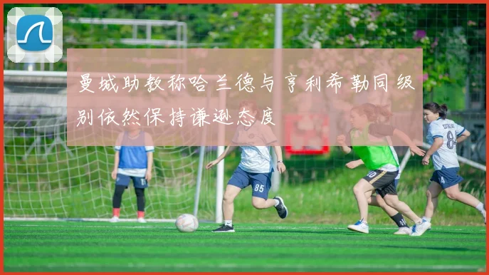 曼城助教称哈兰德与亨利希勒同级别依然保持谦逊态度