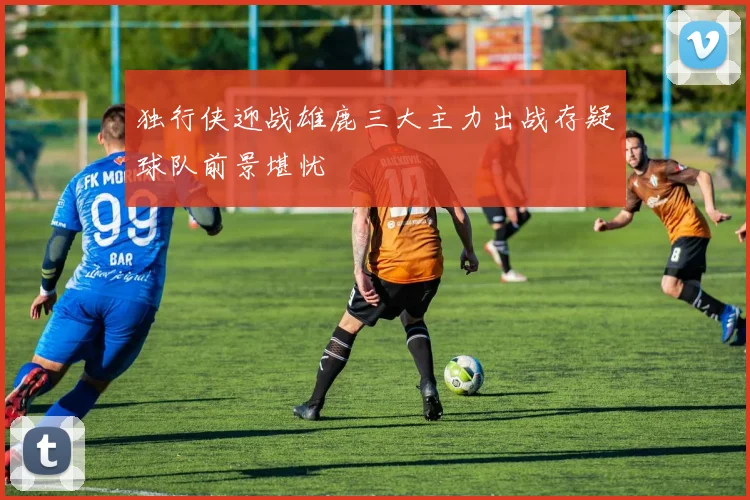 独行侠迎战雄鹿三大主力出战存疑球队前景堪忧