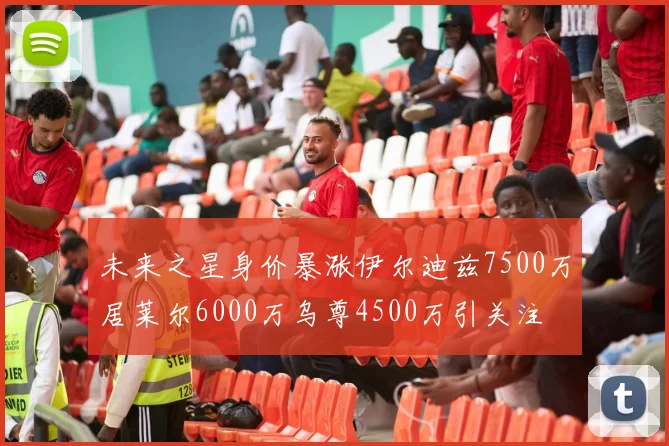 未来之星身价暴涨伊尔迪兹7500万居莱尔6000万乌尊4500万引关注