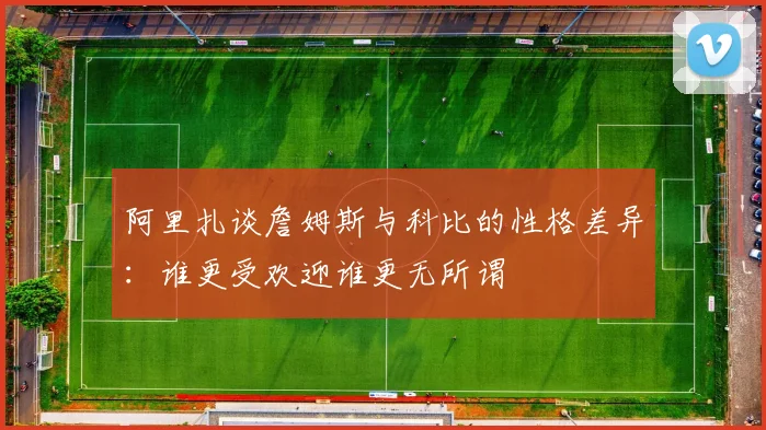 阿里扎谈詹姆斯与科比的性格差异：谁更受欢迎谁更无所谓
